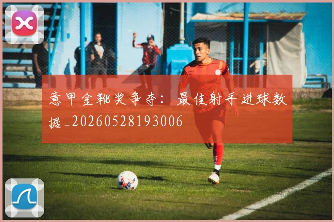 意甲金靴奖争夺：最佳射手进球数据_20260528193006