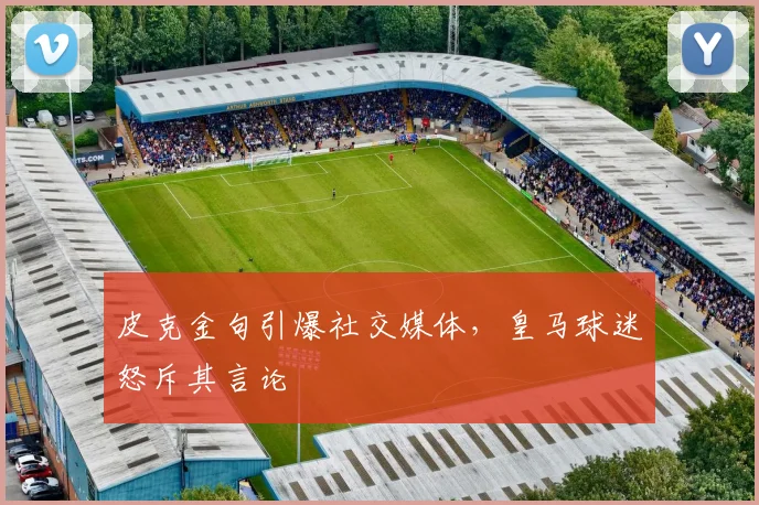 皮克金句引爆社交媒体，皇马球迷怒斥其言论