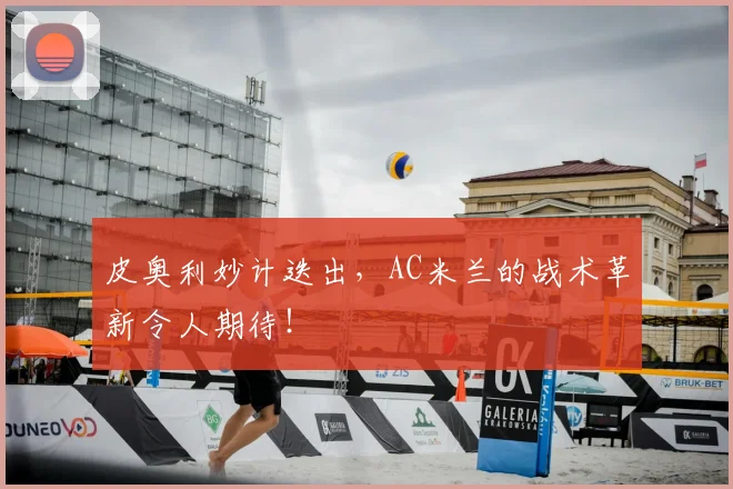 皮奥利妙计迭出，AC米兰的战术革新令人期待！