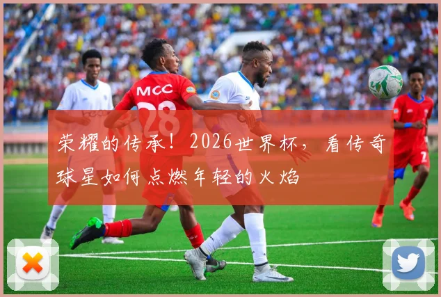 荣耀的传承！2026世界杯，看传奇球星如何点燃年轻的火焰