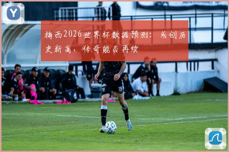 梅西2026世界杯数据预测：或创历史新高，传奇能否再续