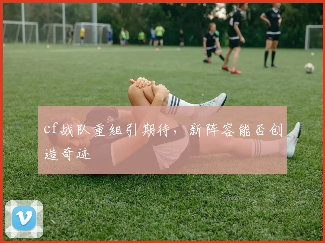 cf战队重组引期待，新阵容能否创造奇迹