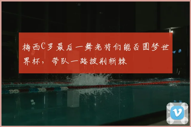 梅西C罗最后一舞老将们能否圆梦世界杯,带队一路披荆斩棘