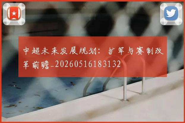 中超未来发展规划：扩军与赛制改革前瞻_20260516183132