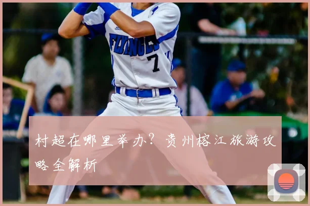 村超在哪里举办？贵州榕江旅游攻略全解析