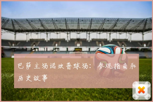 巴萨主场诺坎普球场：参观指南和历史故事
