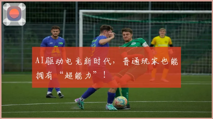 AI驱动电竞新时代，普通玩家也能拥有“超能力”！