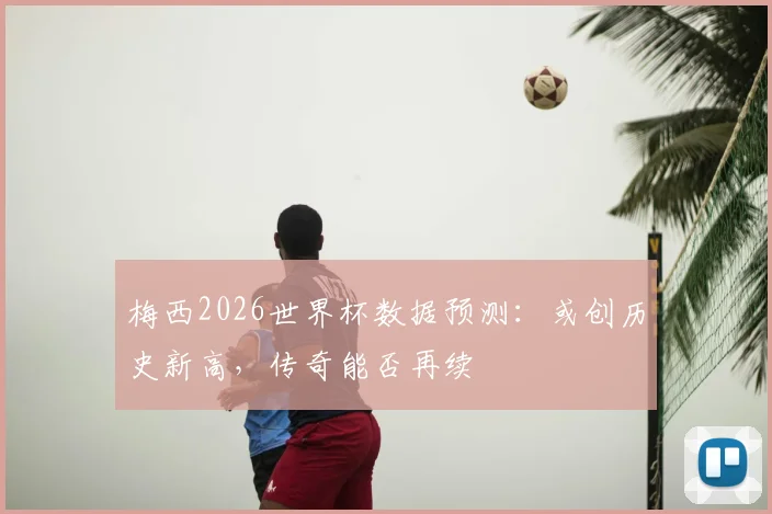 梅西2026世界杯数据预测:或创历史新高,传奇能否再续