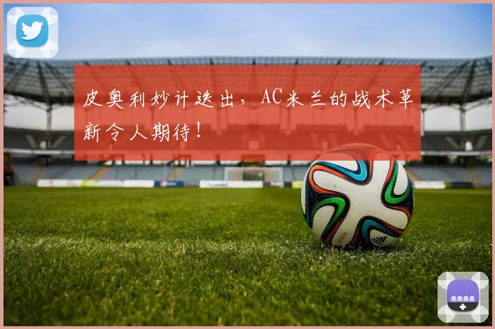 皮奥利妙计迭出，AC米兰的战术革新令人期待！