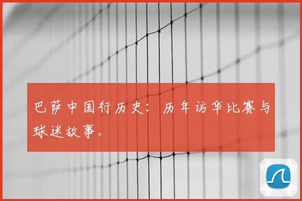 巴萨中国行历史：历年访华比赛与球迷故事。