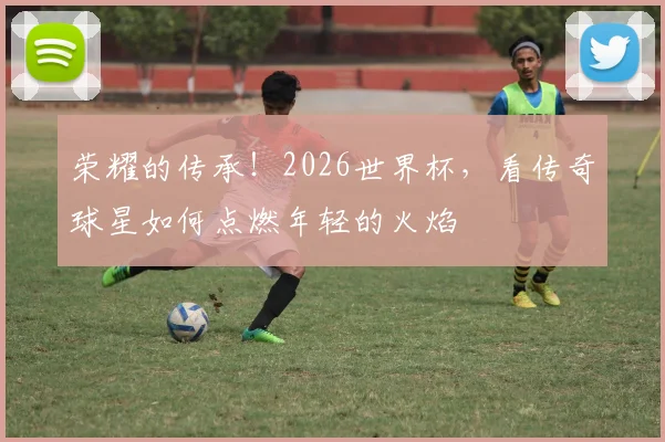 荣耀的传承！2026世界杯，看传奇球星如何点燃年轻的火焰