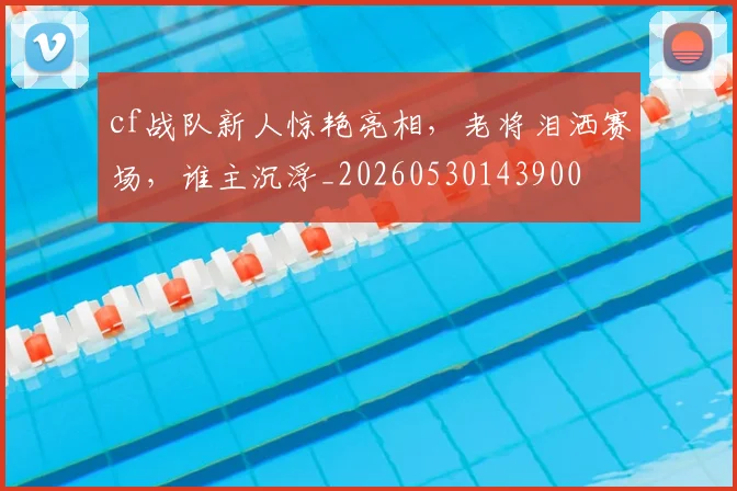 cf战队新人惊艳亮相，老将泪洒赛场，谁主沉浮_20260530143900