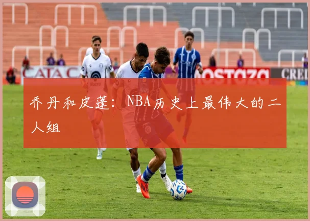 乔丹和皮蓬:NBA历史上最伟大的二人组